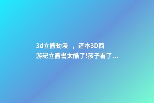 3d立體動漫，這本3D西游記立體書太酷了!孩子看了都喜歡-第1張-觀點-玄機派